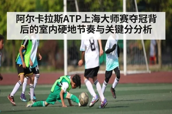 阿尔卡拉斯ATP上海大师赛夺冠背后的室内硬地节奏与关键分分析