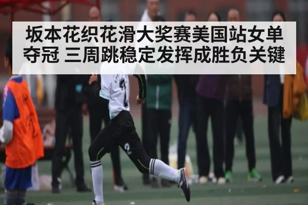 坂本花织花滑大奖赛美国站女单夺冠 三周跳稳定发挥成胜负关键